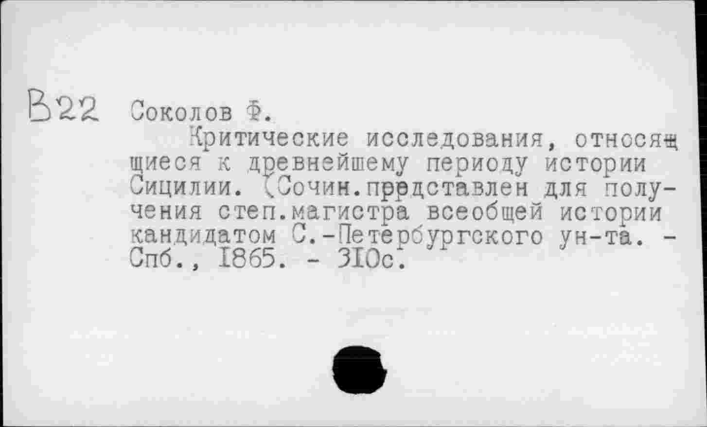 ﻿В22
Соколов Ф.
Критические исследования, относящ щиеся к древнейшему периоду истории Сицилии. <Сочим,представлен для получения степ.магистра всеобщей истории кандидатом С.-Петербургского ун-та. -Спб., 1865. - 310с.